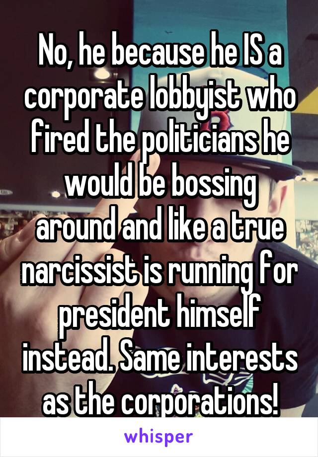 No, he because he IS a corporate lobbyist who fired the politicians he would be bossing around and like a true narcissist is running for president himself instead. Same interests as the corporations!