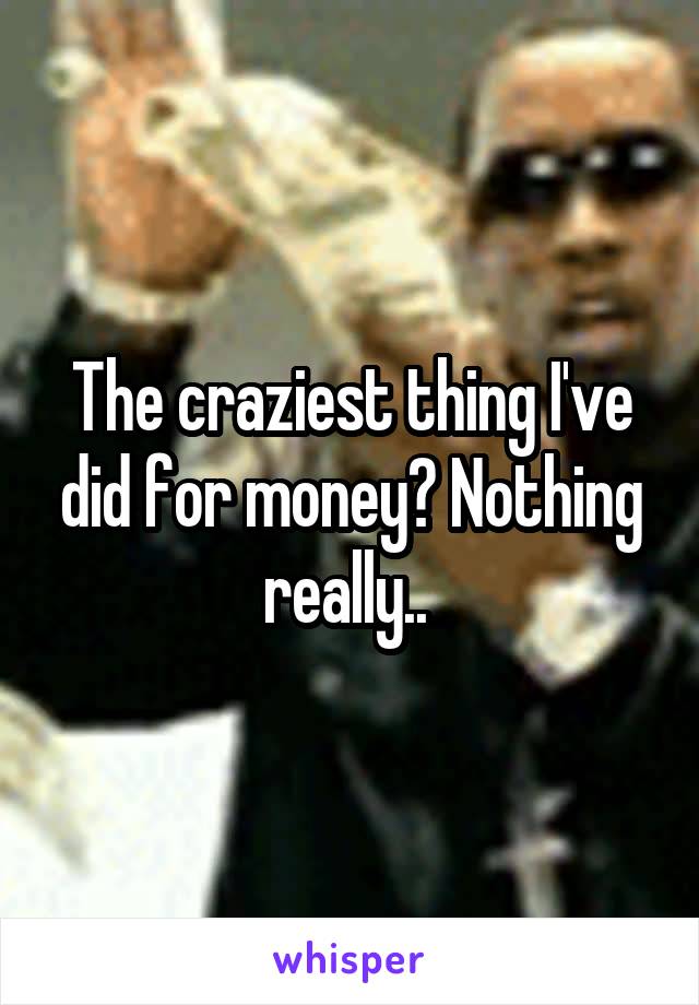 The craziest thing I've did for money? Nothing really.. 