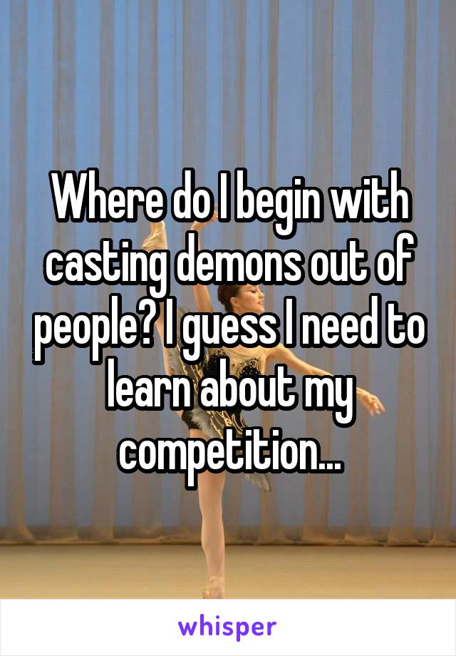 Where do I begin with casting demons out of people? I guess I need to learn about my competition...