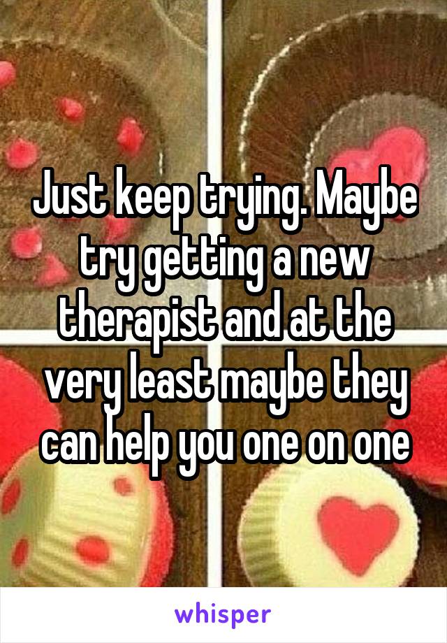 Just keep trying. Maybe try getting a new therapist and at the very least maybe they can help you one on one