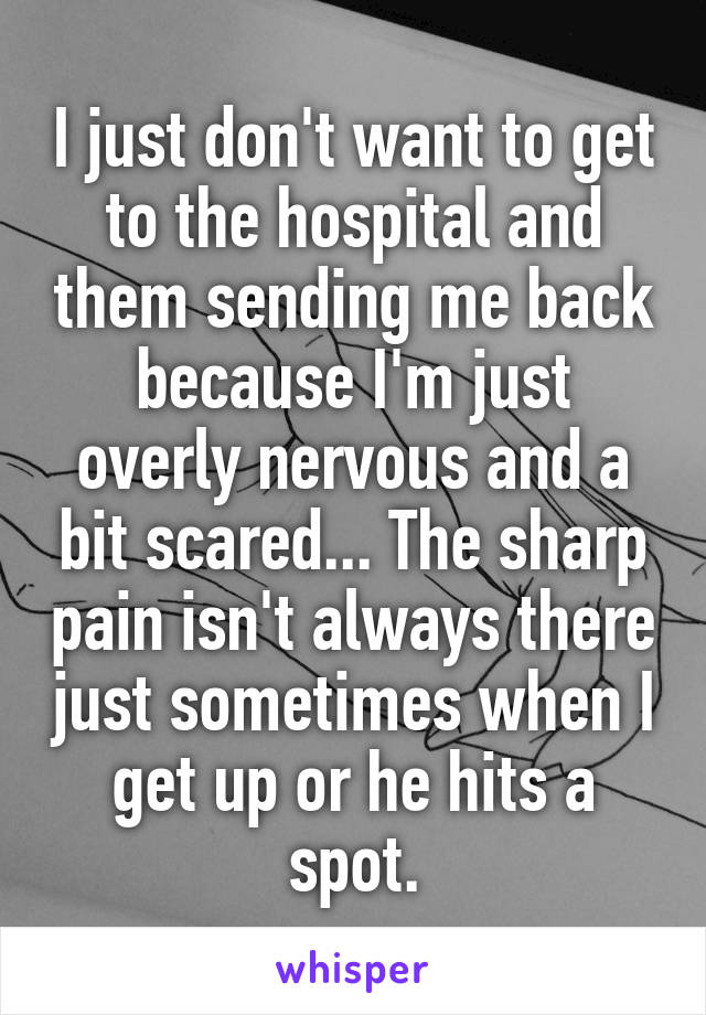 I just don't want to get to the hospital and them sending me back because I'm just overly nervous and a bit scared... The sharp pain isn't always there just sometimes when I get up or he hits a spot.