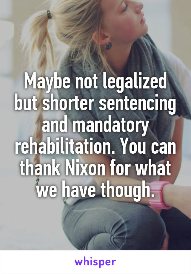 Maybe not legalized but shorter sentencing and mandatory rehabilitation. You can thank Nixon for what we have though.