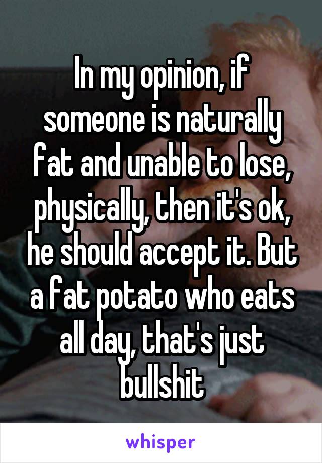In my opinion, if someone is naturally fat and unable to lose, physically, then it's ok, he should accept it. But a fat potato who eats all day, that's just bullshit