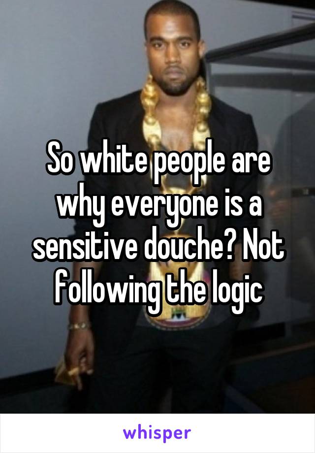 So white people are why everyone is a sensitive douche? Not following the logic