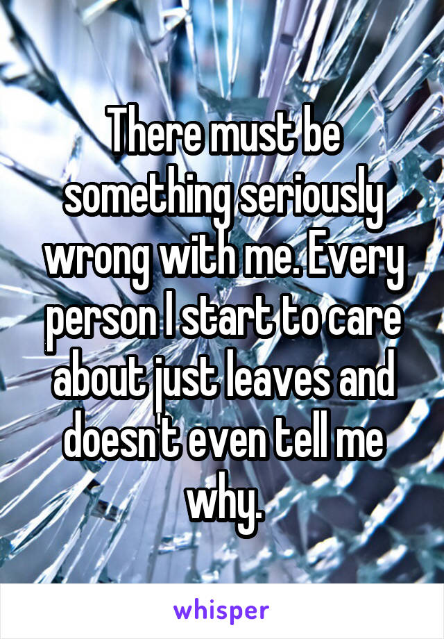 There must be something seriously wrong with me. Every person I start to care about just leaves and doesn't even tell me why.