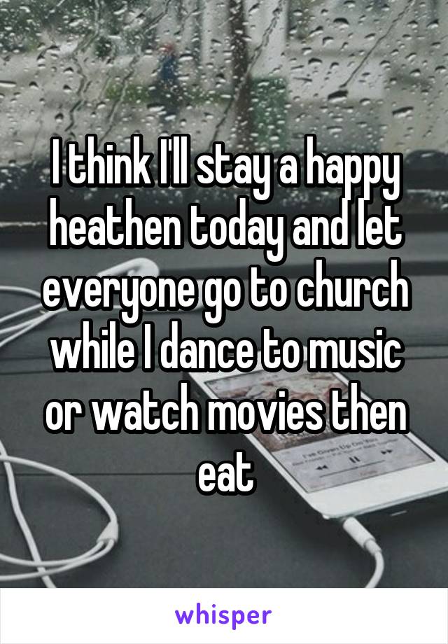 I think I'll stay a happy heathen today and let everyone go to church while I dance to music or watch movies then eat