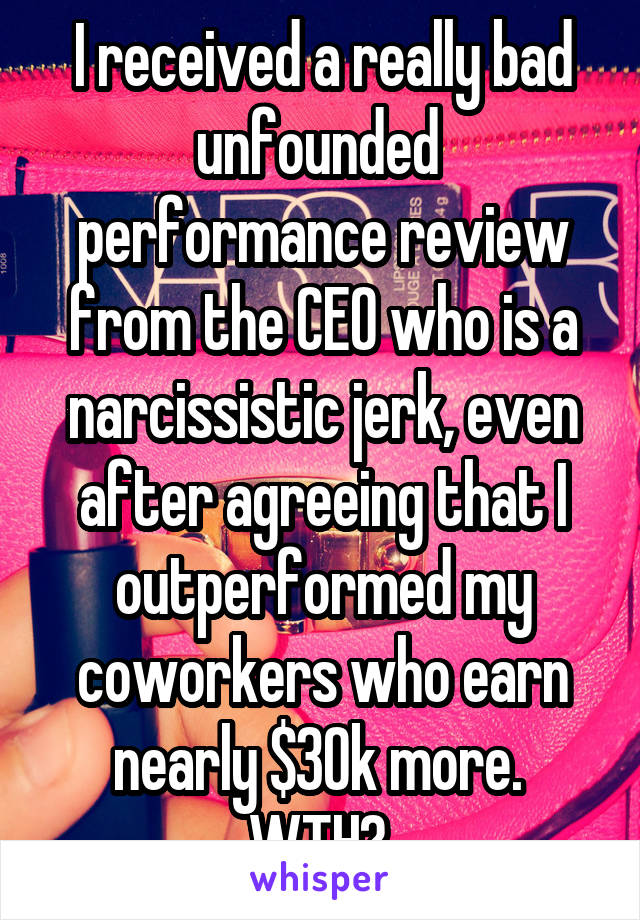 I received a really bad unfounded  performance review from the CEO who is a narcissistic jerk, even after agreeing that I outperformed my coworkers who earn nearly $30k more.  WTH? 