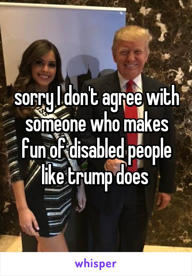 sorry I don't agree with someone who makes fun of disabled people like trump does 
