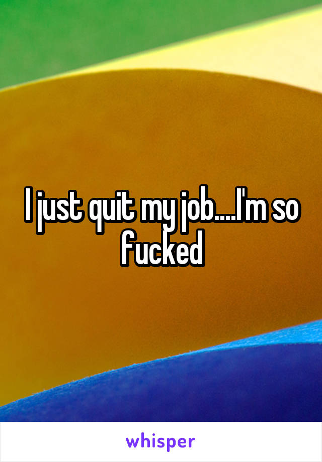 I just quit my job....I'm so fucked