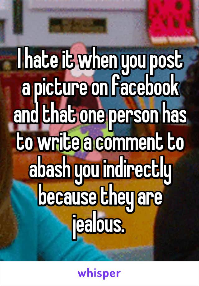 I hate it when you post a picture on facebook and that one person has to write a comment to abash you indirectly because they are jealous. 