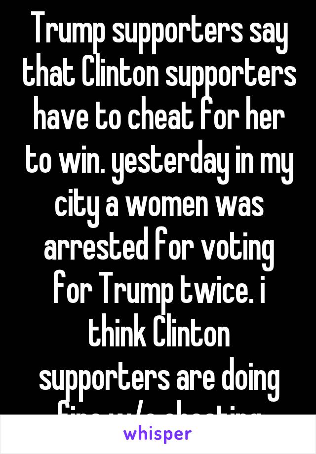 Trump supporters say that Clinton supporters have to cheat for her to win. yesterday in my city a women was arrested for voting for Trump twice. i think Clinton supporters are doing fine w/o cheating