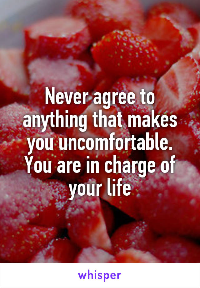 Never agree to anything that makes you uncomfortable. You are in charge of your life