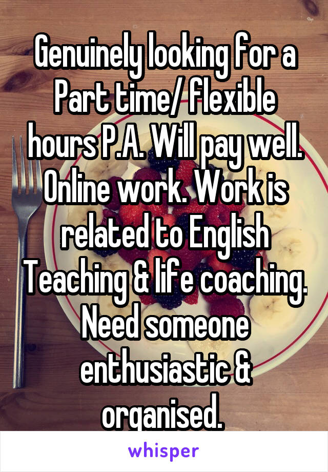 Genuinely looking for a Part time/ flexible hours P.A. Will pay well. Online work. Work is related to English Teaching & life coaching. Need someone enthusiastic & organised. 