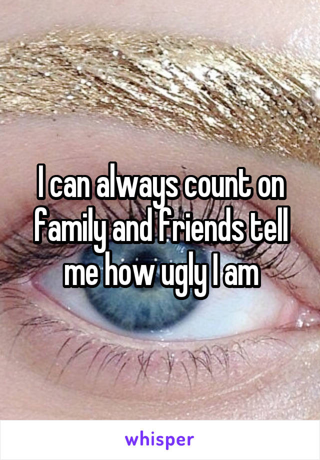 I can always count on family and friends tell me how ugly I am