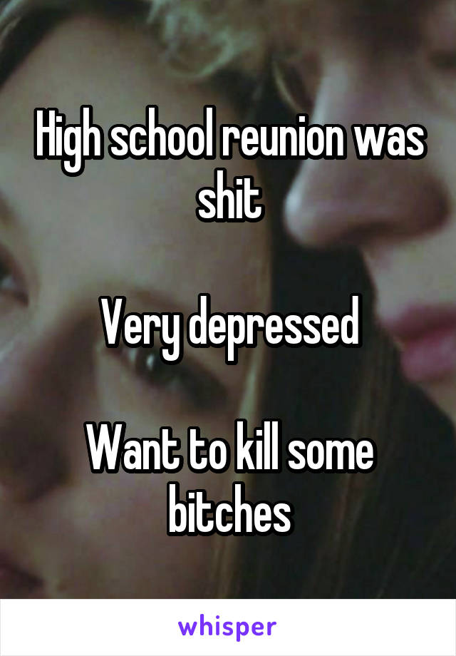 High school reunion was shit

Very depressed

Want to kill some bitches