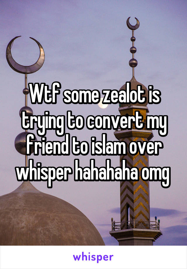 Wtf some zealot is trying to convert my friend to islam over whisper hahahaha omg 