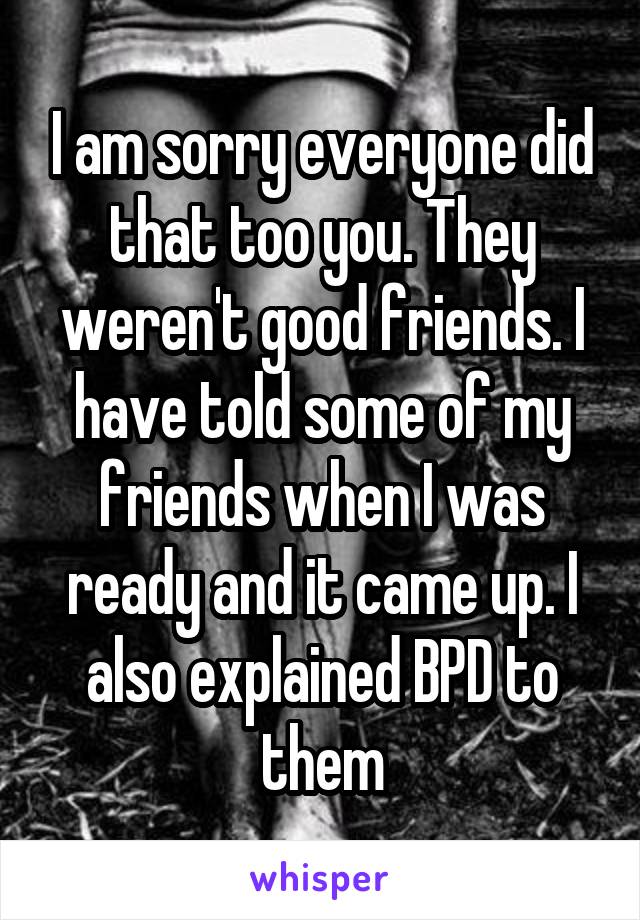 I am sorry everyone did that too you. They weren't good friends. I have told some of my friends when I was ready and it came up. I also explained BPD to them