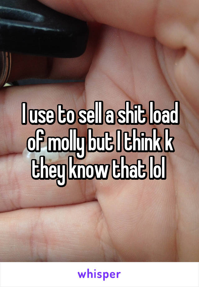 I use to sell a shit load of molly but I think k they know that lol 