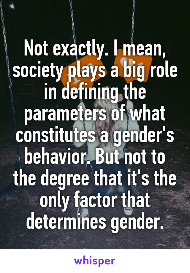 Not exactly. I mean, society plays a big role in defining the parameters of what constitutes a gender's behavior. But not to the degree that it's the only factor that determines gender.