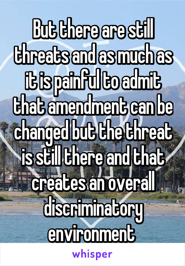 But there are still threats and as much as it is painful to admit that amendment can be changed but the threat is still there and that creates an overall discriminatory environment 
