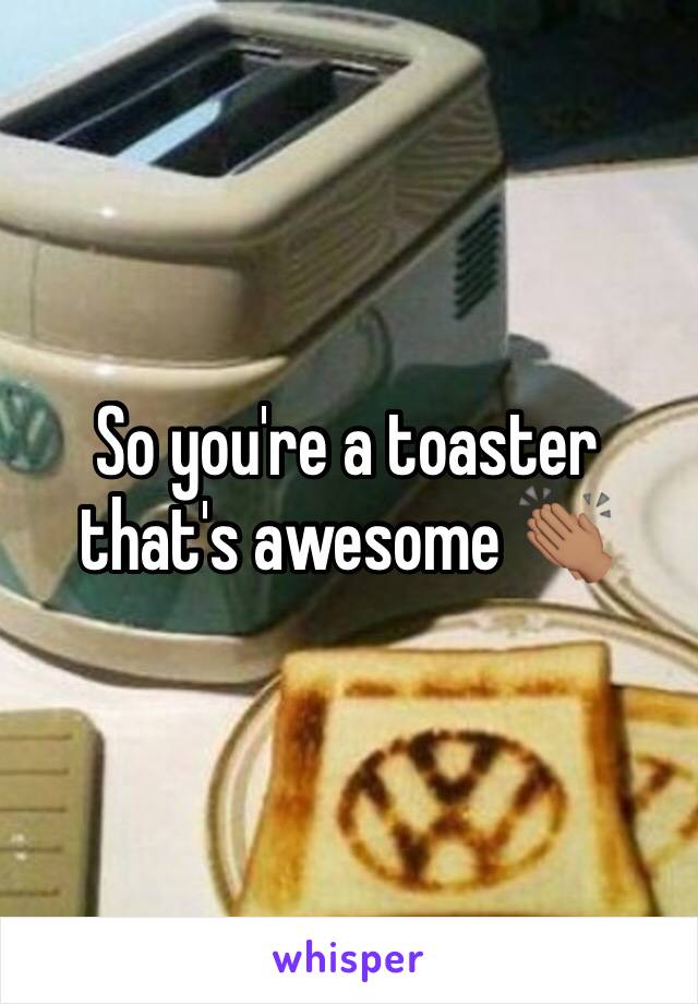 So you're a toaster that's awesome 👏🏽 