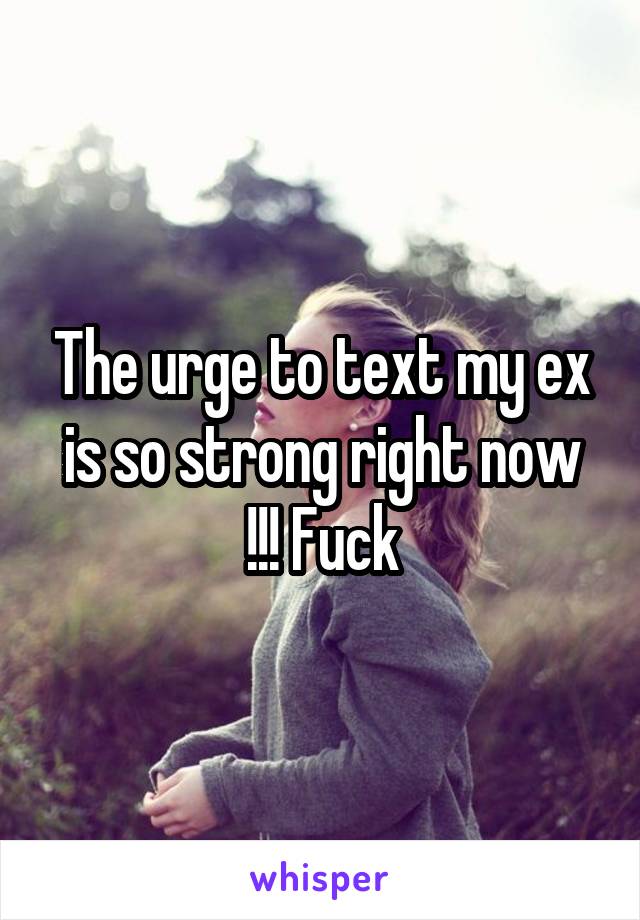 The urge to text my ex is so strong right now !!! Fuck