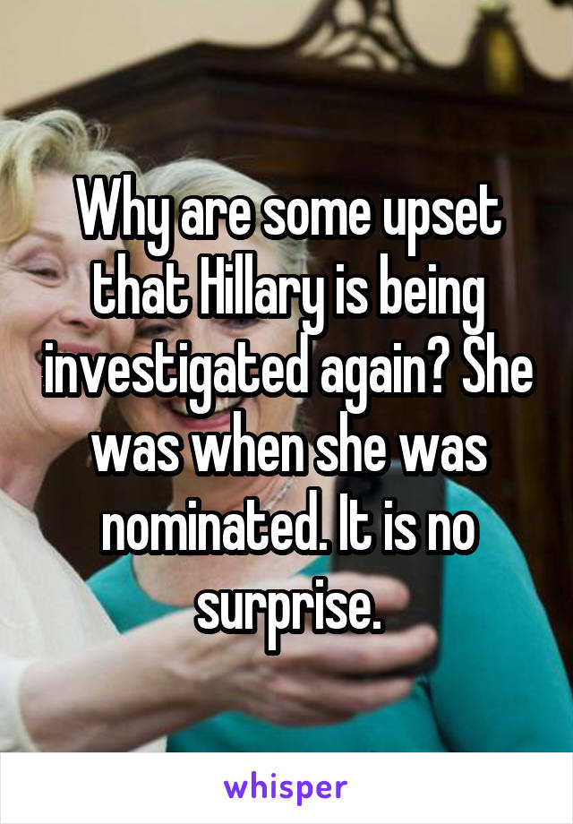 Why are some upset that Hillary is being investigated again? She was when she was nominated. It is no surprise.