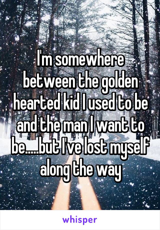 I'm somewhere between the golden hearted kid I used to be and the man I want to be.....but I've lost myself along the way