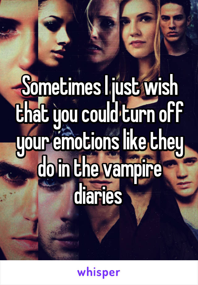 Sometimes I just wish that you could turn off your emotions like they do in the vampire diaries 