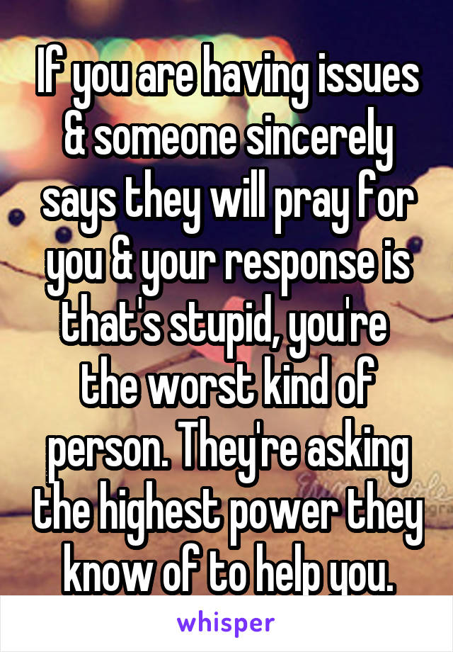 If you are having issues & someone sincerely says they will pray for you & your response is that's stupid, you're  the worst kind of person. They're asking the highest power they know of to help you.