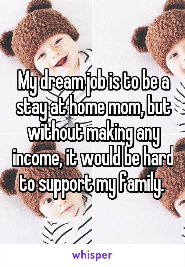 My dream job is to be a stay at home mom, but without making any income, it would be hard to support my family. 
