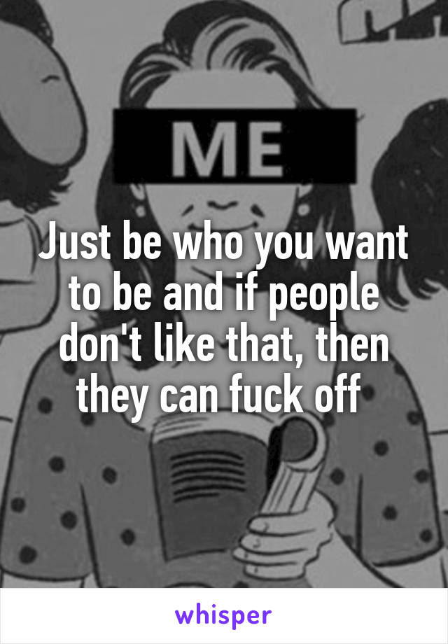 Just be who you want to be and if people don't like that, then they can fuck off 