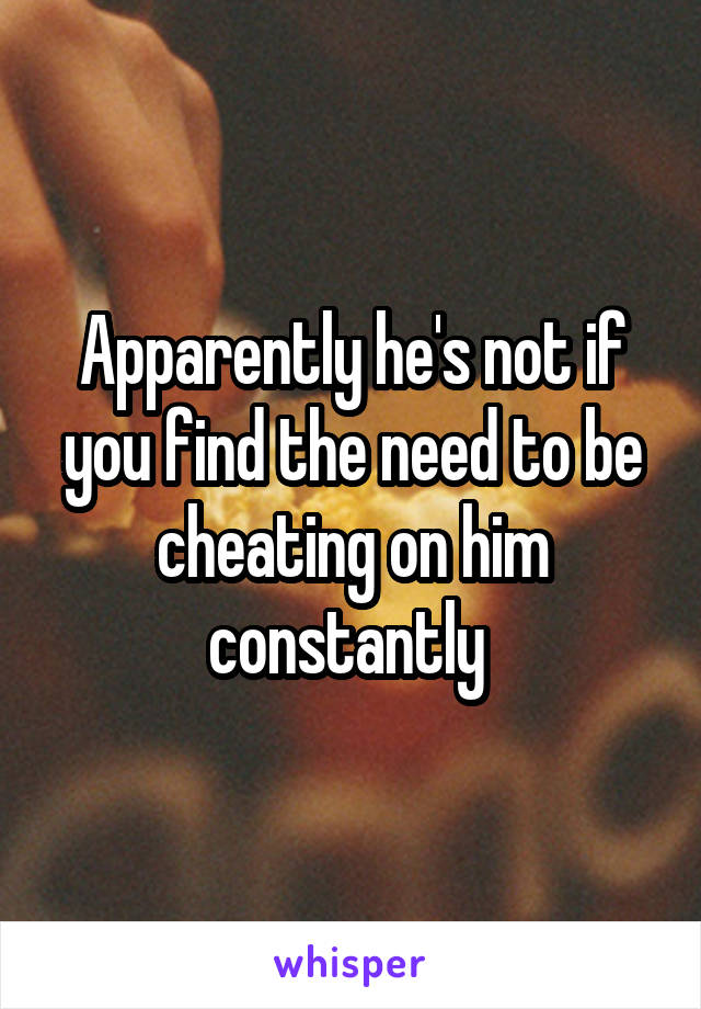 Apparently he's not if you find the need to be cheating on him constantly 