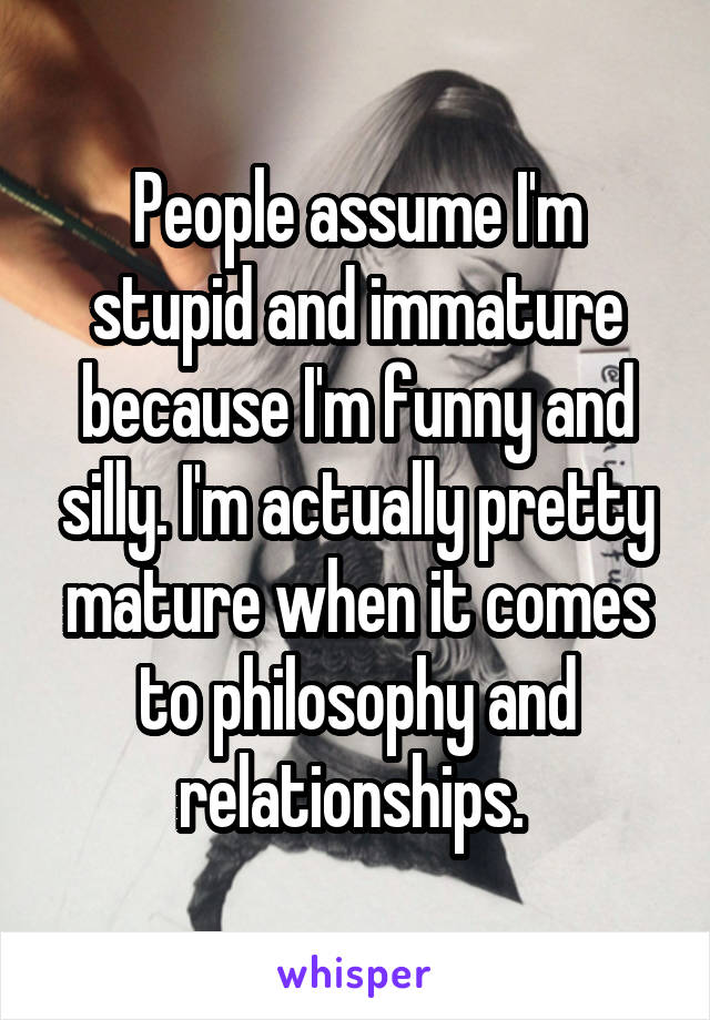 People assume I'm stupid and immature because I'm funny and silly. I'm actually pretty mature when it comes to philosophy and relationships. 