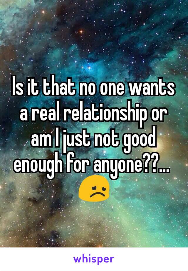Is it that no one wants a real relationship or am I just not good enough for anyone??... 
😞

