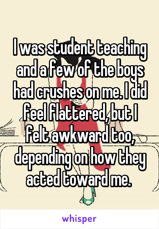 I was student teaching and a few of the boys had crushes on me. I did feel flattered, but I felt awkward too, depending on how they acted toward me. 