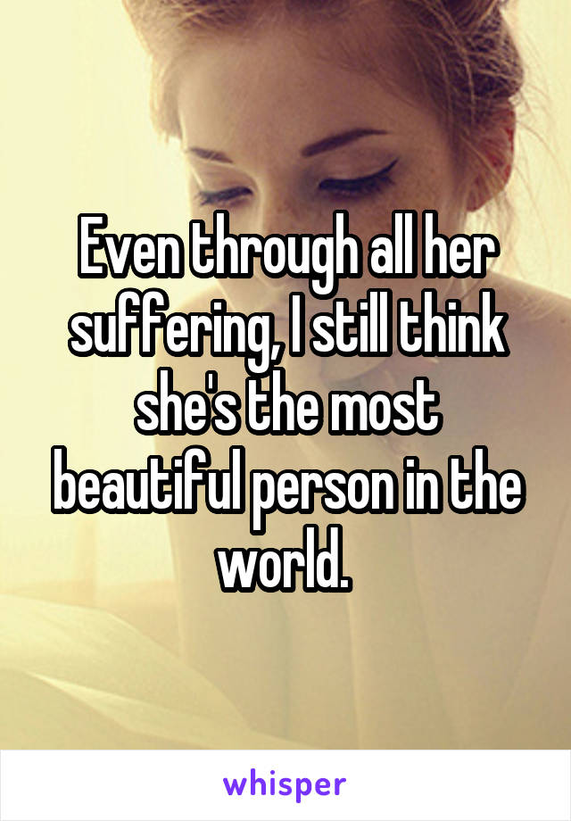 Even through all her suffering, I still think she's the most beautiful person in the world. 