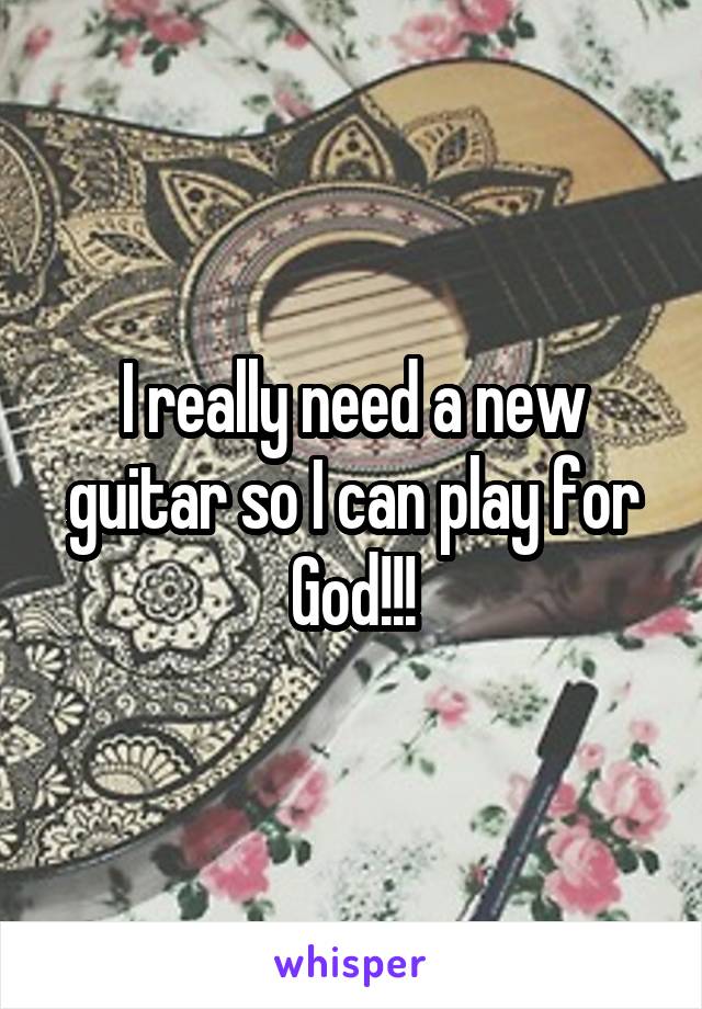 I really need a new guitar so I can play for God!!!