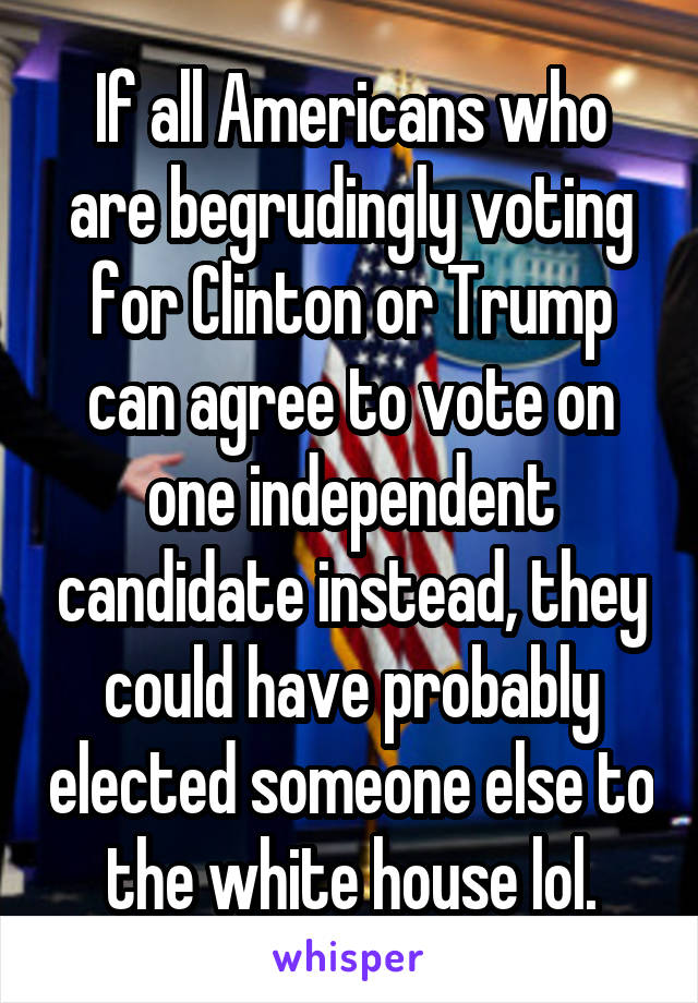 If all Americans who are begrudingly voting for Clinton or Trump can agree to vote on one independent candidate instead, they could have probably elected someone else to the white house lol.