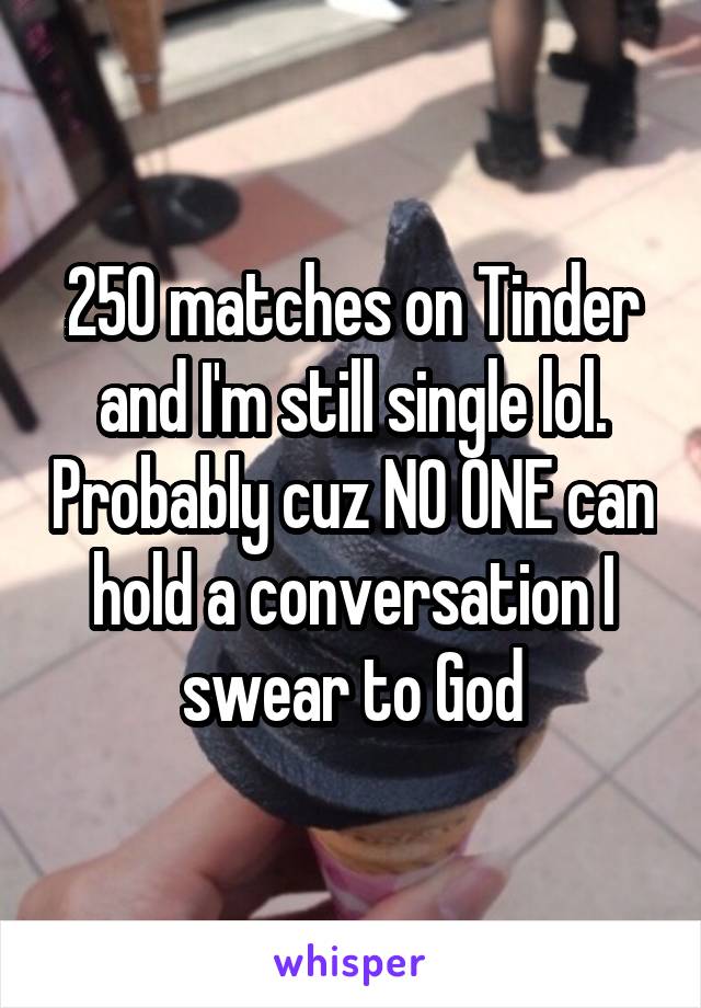 250 matches on Tinder and I'm still single lol. Probably cuz NO ONE can hold a conversation I swear to God