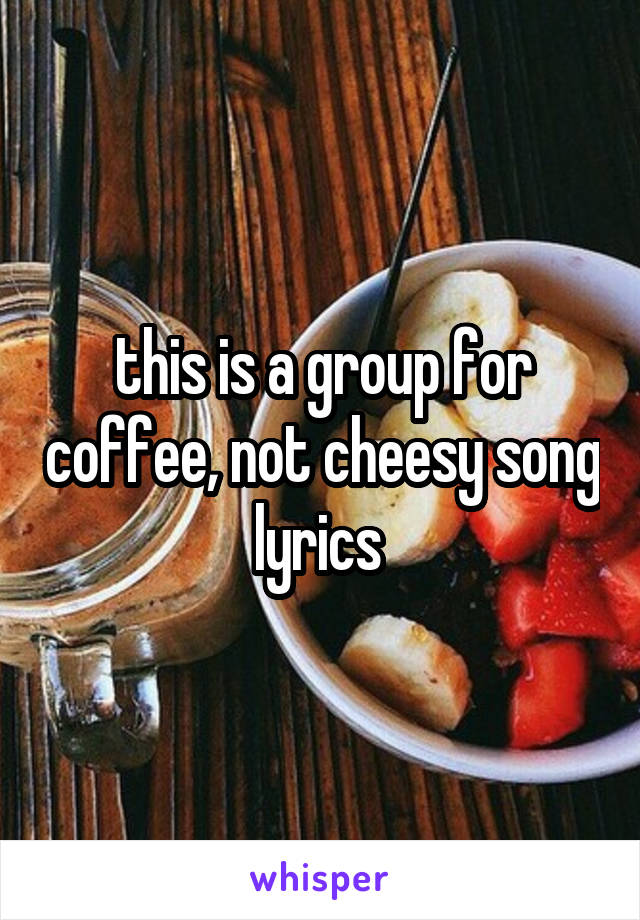 this is a group for coffee, not cheesy song lyrics 