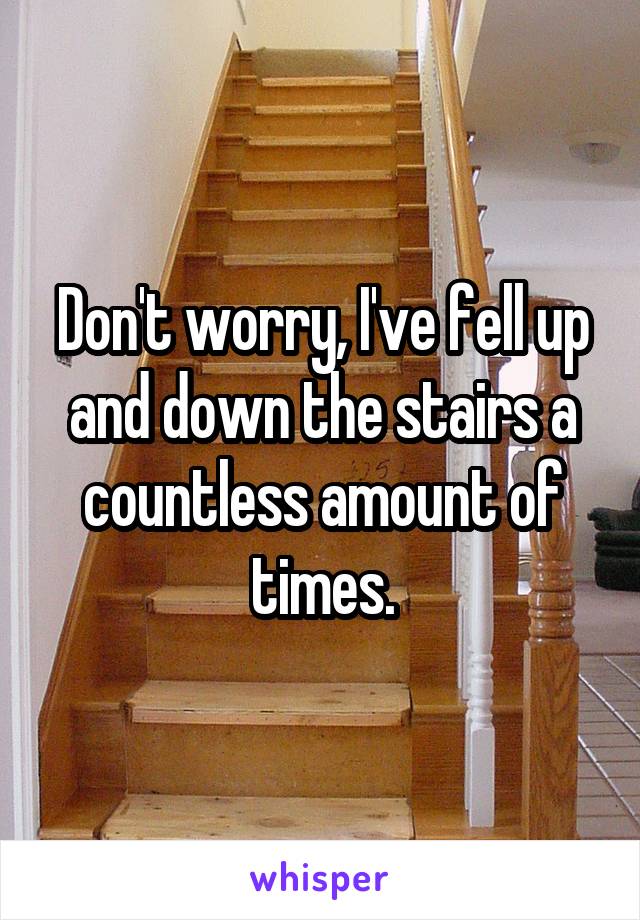 Don't worry, I've fell up and down the stairs a countless amount of times.