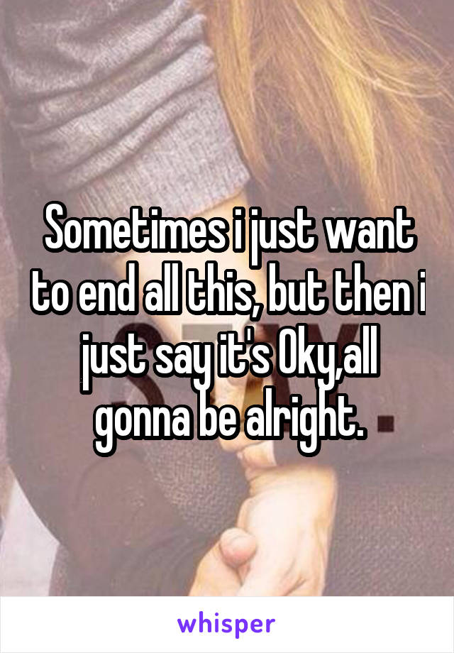 Sometimes i just want to end all this, but then i just say it's Oky,all gonna be alright.