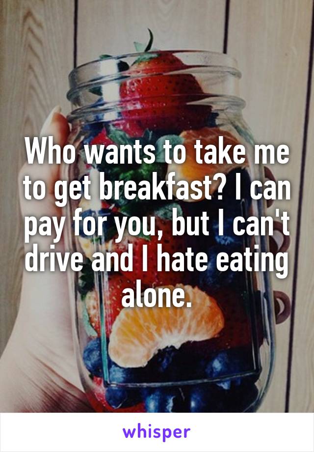 Who wants to take me to get breakfast? I can pay for you, but I can't drive and I hate eating alone.