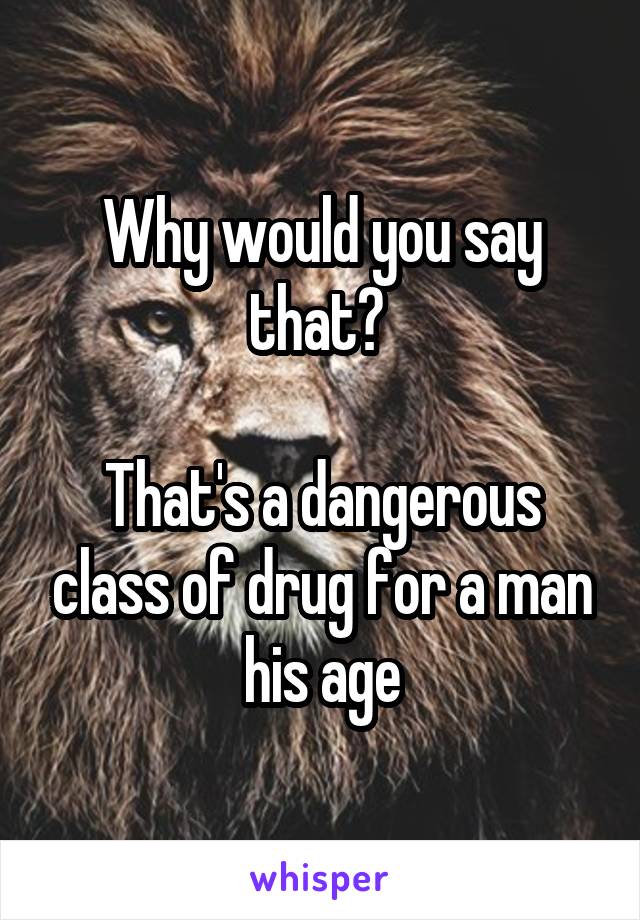 Why would you say that? 

That's a dangerous class of drug for a man his age