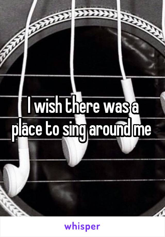 I wish there was a place to sing around me 