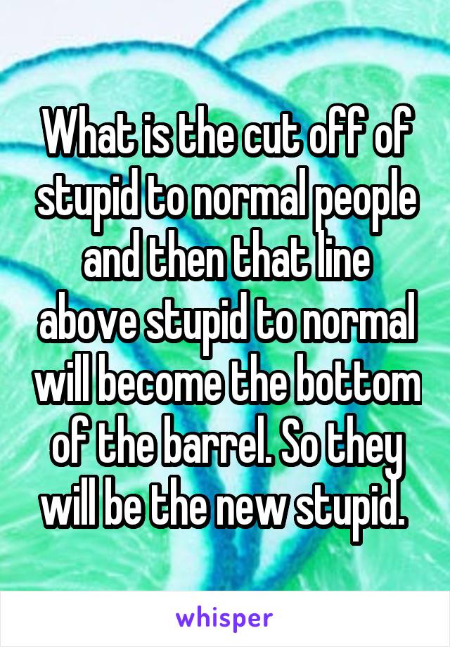What is the cut off of stupid to normal people and then that line above stupid to normal will become the bottom of the barrel. So they will be the new stupid. 