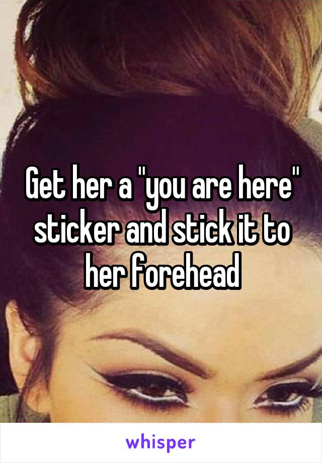 Get her a "you are here" sticker and stick it to her forehead