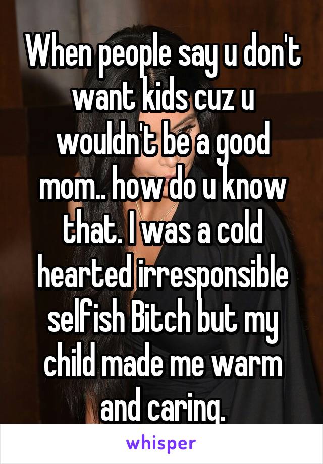 When people say u don't want kids cuz u wouldn't be a good mom.. how do u know that. I was a cold hearted irresponsible selfish Bitch but my child made me warm and caring.