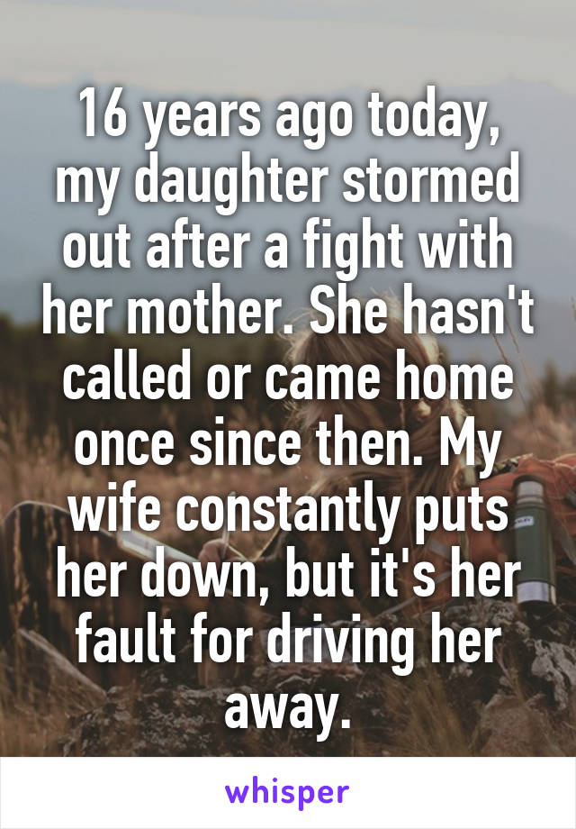 16 years ago today, my daughter stormed out after a fight with her mother. She hasn't called or came home once since then. My wife constantly puts her down, but it's her fault for driving her away.